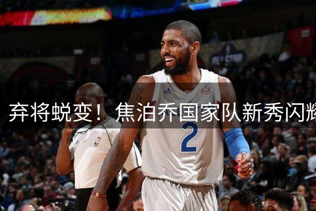 弃将蜕变！焦泊乔国家队新秀闪耀超越胡金秋